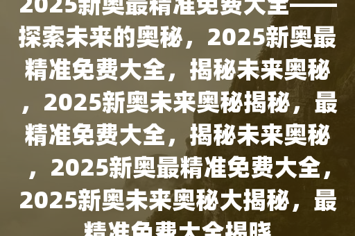 探索未來，2025新奧最精準(zhǔn)免費(fèi)大全指南，2025新奧最精準(zhǔn)免費(fèi)指南，探索未來之路